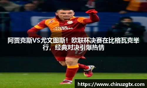 阿贾克斯VS尤文图斯！欧联杯决赛在比格瓦克举行，经典对决引爆热情