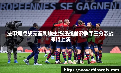 法甲焦点战蒙彼利埃主场迎战里尔争夺三分激战即将上演